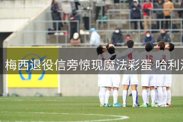 梅西退役信旁惊现魔法彩蛋 哈利波特笔具暗藏时光深意