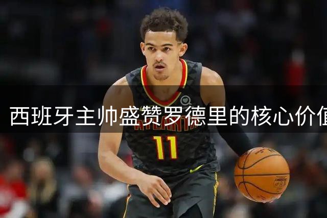 西班牙主帅盛赞罗德里的核心价值 坦诚选人唯一准则