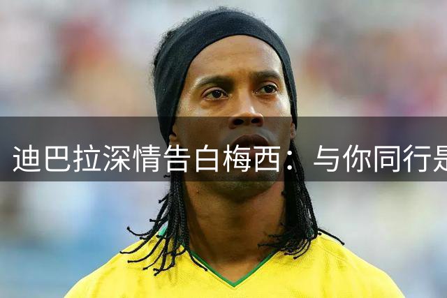 迪巴拉深情告白梅西：与你同行是我一生的骄傲